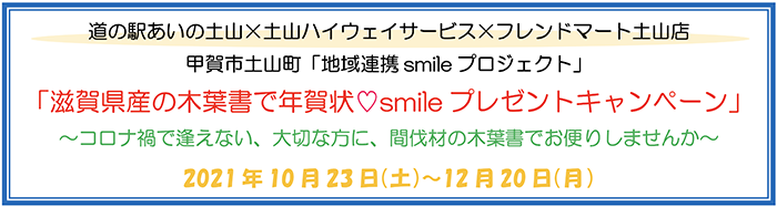 道の駅あいの土山×土山ハイウェイサービス×フレンドマート土山店 甲賀市土山町「地域連携 smile プロジェクト」 「滋賀県さんの木葉書で年賀状 smileプレゼントキャンペーン」 〜コロナ禍で逢えない、大切な方に、間伐材の木葉書でお便りしませんか〜 2021年10月23日(土)〜12月20日(月)
