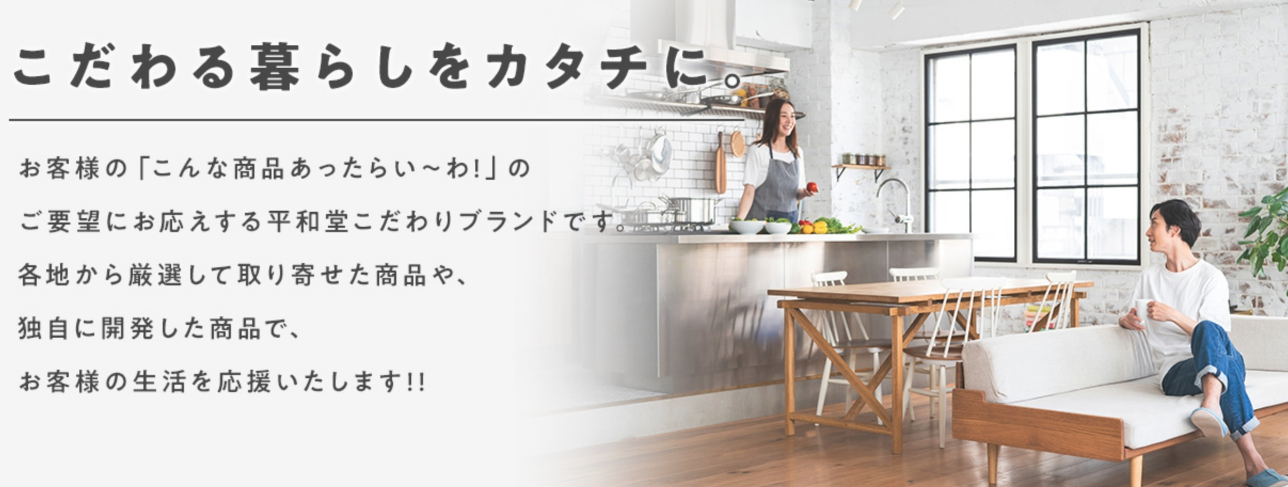 こだわる暮らしをカタチに お客様の「こんなのあったらい〜わ!」のご要望にお応えする平和堂こだわりブランドです。各地から厳選して取り寄せた商品や、独自に開発した商品で、お客様の生活を応援します!