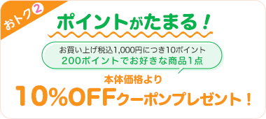 おトク2 ポイントがたまる! お買い上げ税込1,000円につき10ポイント 200ポイントでお好きな商品1点 本体価格より10%OFFクーポンプレゼント!