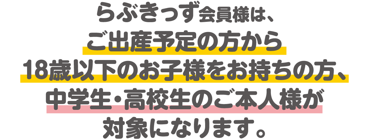 らぶきっず会員様は、ご出産予定の方から18歳以下のお子様をお持ちの方、中学生・高校生のご本人様が対象になります。
